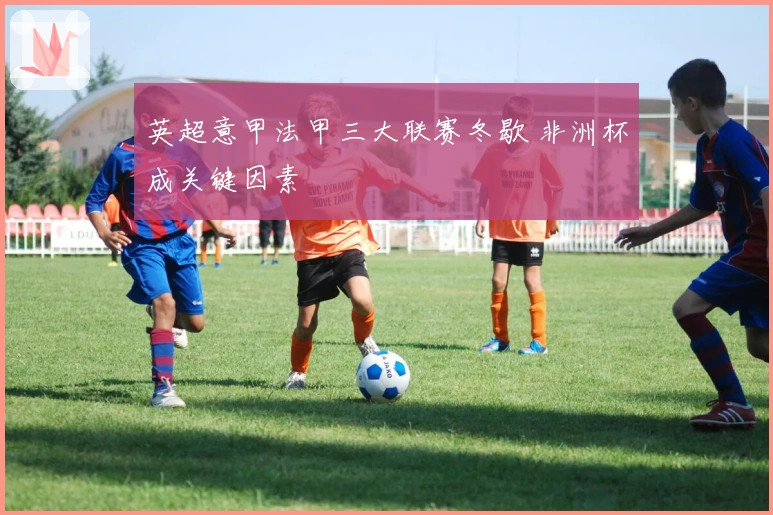 英超意甲法甲三大联赛冬歇 非洲杯成关键因素