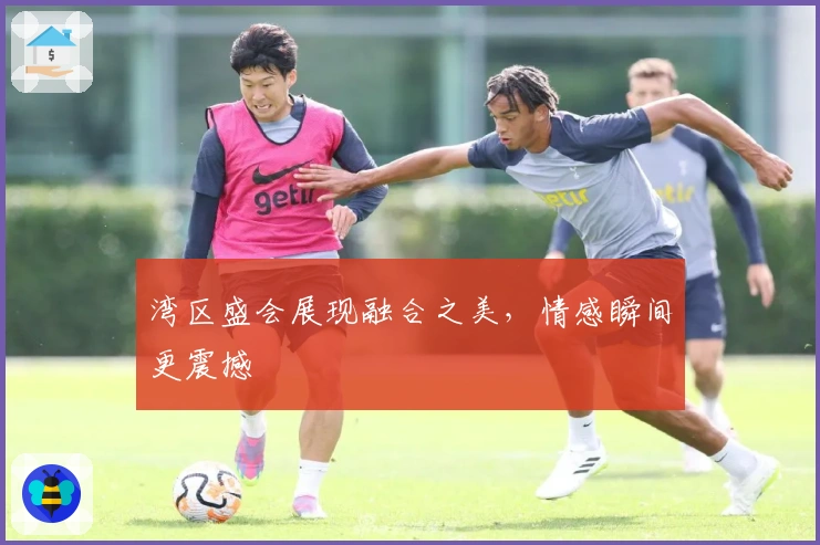 湾区盛会展现融合之美，情感瞬间更震撼