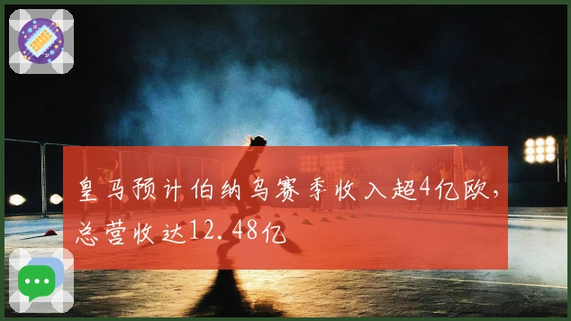 皇马预计伯纳乌赛季收入超4亿欧，总营收达12.48亿