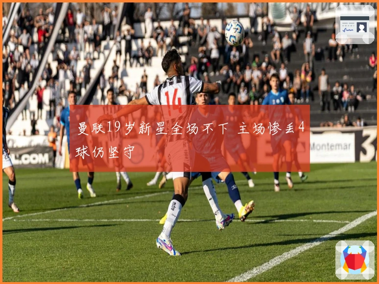 曼联19岁新星全场不下 主场惨丢4球仍坚守