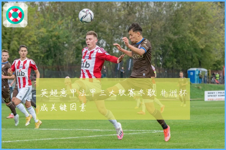 英超意甲法甲三大联赛冬歇 非洲杯成关键因素