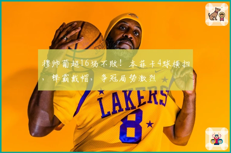 穆帅葡超16场不败!本菲卡4球横扫,锋霸戴帽,争冠局势激烈