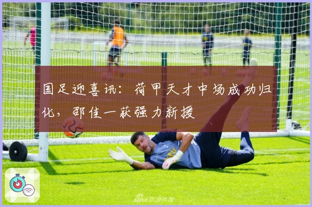 国足迎喜讯：荷甲天才中场成功归化，邵佳一获强力新援