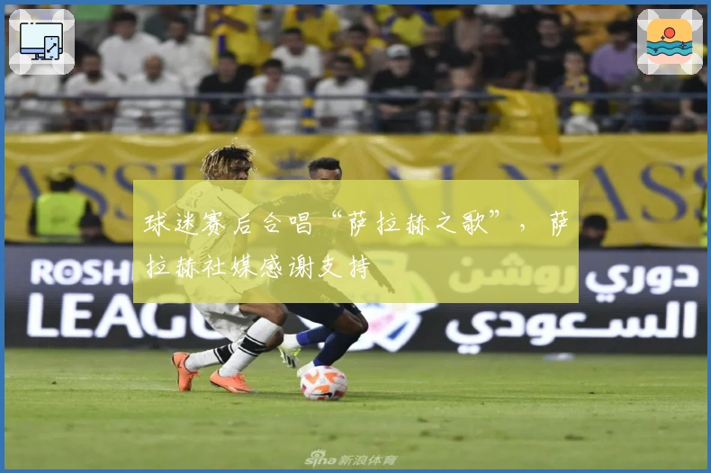 球迷赛后合唱“萨拉赫之歌”，萨拉赫社媒感谢支持