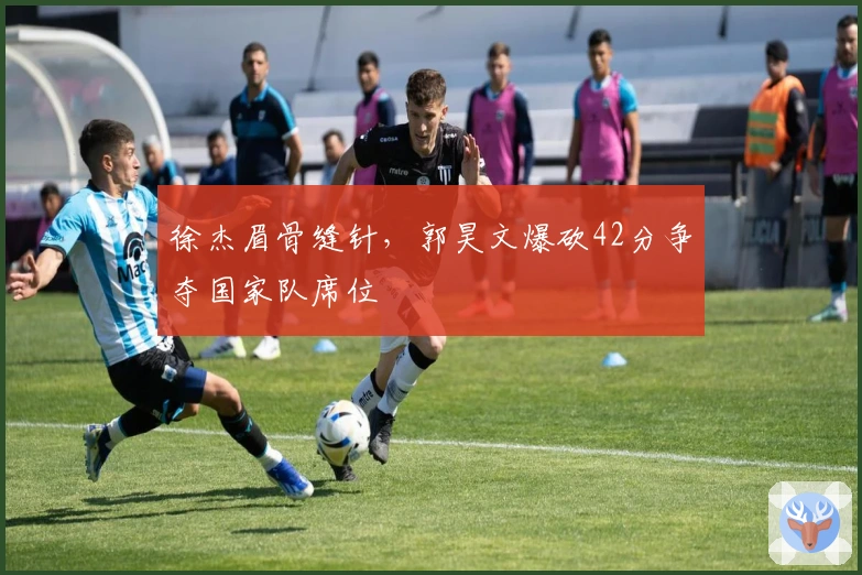 徐杰眉骨缝针，郭昊文爆砍42分争夺国家队席位