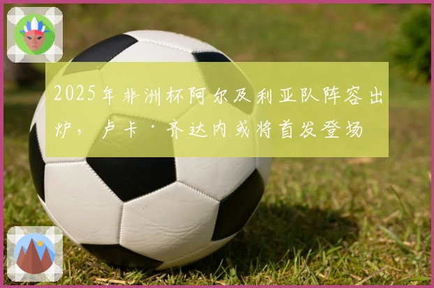 2025年非洲杯阿尔及利亚队阵容出炉，卢卡·齐达内或将首发登场