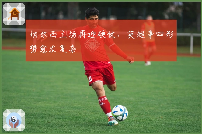 切尔西主场再迎硬仗，英超争四形势愈发复杂