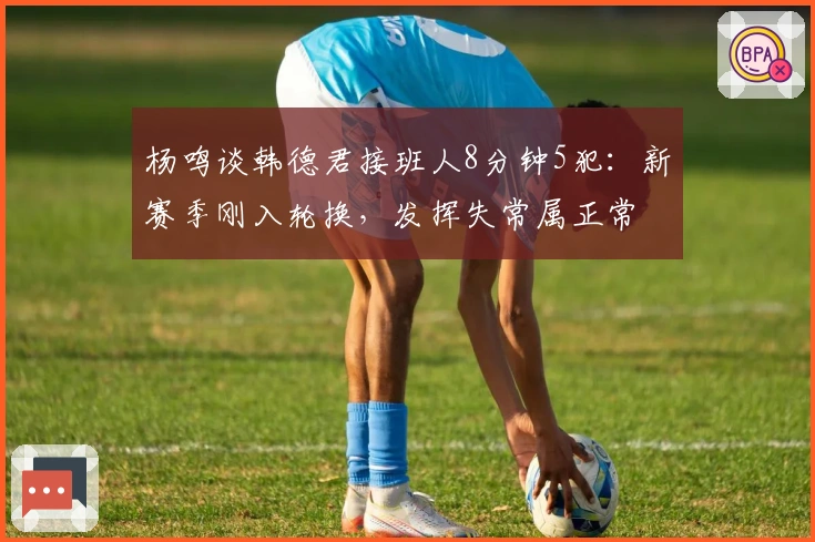 杨鸣谈韩德君接班人8分钟5犯：新赛季刚入轮换，发挥失常属正常