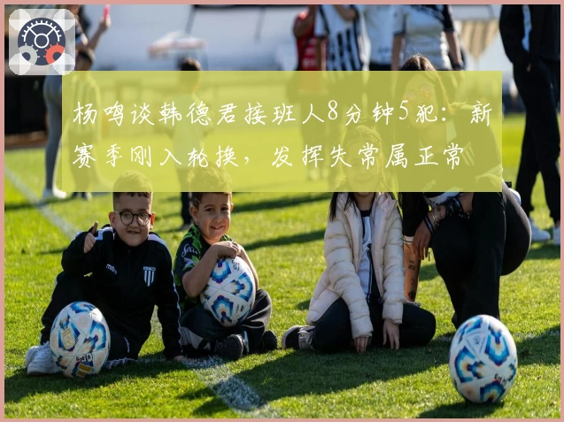 杨鸣谈韩德君接班人8分钟5犯：新赛季刚入轮换，发挥失常属正常