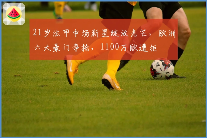 21岁法甲中场新星绽放光芒,欧洲六大豪门争抢,1100万欧遭拒